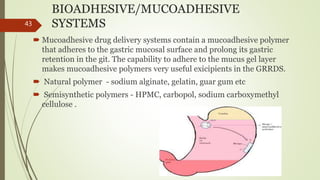BIOADHESIVE/MUCOADHESIVE
SYSTEMS
 Mucoadhesive drug delivery systems contain a mucoadhesive polymer
that adheres to the gastric mucosal surface and prolong its gastric
retention in the git. The capability to adhere to the mucus gel layer
makes mucoadhesive polymers very useful exicipients in the GRRDS.
 Natural polymer - sodium alginate, gelatin, guar gum etc
 Semisynthetic polymers - HPMC, carbopol, sodium carboxymethyl
cellulose .
43
 