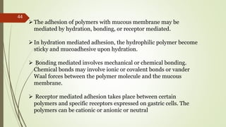 The adhesion of polymers with mucous membrane may be
mediated by hydration, bonding, or receptor mediated.
In hydration mediated adhesion, the hydrophilic polymer become
sticky and mucoadhesive upon hydration.
 Bonding mediated involves mechanical or chemical bonding.
Chemical bonds may involve ionic or covalent bonds or vander
Waal forces between the polymer molecule and the mucous
membrane.
 Receptor mediated adhesion takes place between certain
polymers and specific receptors expressed on gastric cells. The
polymers can be cationic or anionic or neutral
44
 