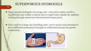 SUPERPOROUS HYDROGELS
 Super porous hydrogels of average size >100 micro meter, swell to
equilibrium size within a minute due to rapid water uptake by capillary
wetting through numerous interconnected open pores.
 They swell to a large size (swelling ratio: 100 or more) and intended to
have sufficient mechanical strength to withstand pressure by gastric
contraction.
46
 