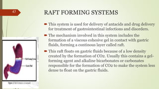 RAFT FORMING SYSTEMS
 This system is used for delivery of antacids and drug delivery
for treatment of gastrointestinal infections and disorders.
 The mechanism involved in this system includes the
formation of a viscous cohesive gel in contact with gastric
fluids, forming a continous layer called raft.
 This raft floats on gastric fluids because of a low density
created by the formation of CO2. Usually this contains a gel-
forming agent and alkaline bicarbonates or carbonates
responsible for the formation of CO2 to make the system less
dense to float on the gastric fluids.
47
 