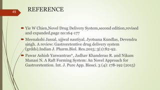 REFERENCE
 Yie W Chien,Novel Drug Delivery System,second edition,revised
and expanded,page no:164-177
 Meenakshi Jassal, ujjwal nautiyal, Jyotsana Kundlas, Devendra
singh. A review: Gastroretentive drug delivery system
(grdds).Indian J. Pharm.Biol. Res.2015; 3(1):82-92.
 Pawar Ashish Yaswantrao*, Jadhav Khanderao R. and Nikam
Manasi N. A Raft Forming System: An Novel Approach for
Gastroretention. Int. J. Pure App. Biosci. 3 (4): 178-192 (2015)
49
 