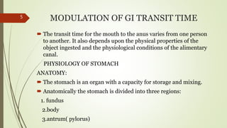 MODULATION OF GI TRANSIT TIME
 The transit time for the mouth to the anus varies from one person
to another. It also depends upon the physical properties of the
object ingested and the physiological conditions of the alimentary
canal.
PHYSIOLOGY OF STOMACH
ANATOMY:
 The stomach is an organ with a capacity for storage and mixing.
 Anatomically the stomach is divided into three regions:
1. fundus
2.body
3.antrum( pylorus)
5
 