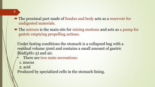  The proximal part made of fundus and body acts as a reservoir for
undigested materials.
 The antrum is the main site for mixing motions and acts as a pump for
gastric emptying propelling actions.
Under fasting conditions the stomach is a collapsed bag with a
residual volume 50ml and contains a small amount of gastric
fluid(pH1-3) and air.
• There are two main secreations:
1. mucus
2. acid
Produced by specialized cells in the stomach lining.
6
 