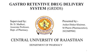 GASTRO RETENTIVE DRUG DELIVERY
SYSTEM (GRDDS)
Presented by:-
Aniket Dinkar Khairnar,
M Pharm (Pharmaceutics),
2022MPP002.
Supervised by:
Dr. D. Madhuri,
Associate Professor,
Dept. of Pharmacy.
CENTRAL UNIVERSITY OF RAJASTHAN
DEPARTMENT OF PHARMACY
1
 