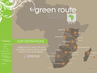 OUR DESTINATIONS “ GREEN ROUTE TAKES YOU TO 6 INCREDIBLE DESTINATIONS, TAILOR MADE TO SUIT YOUR NEEDS.” •  Mozambique •  Kenya •  Botswana •  Zimbabwe   - Victoria Falls •  Zambia   - Livingstone •  South Africa - Sun City - Safari - Cape Town  & Winelands next slide 