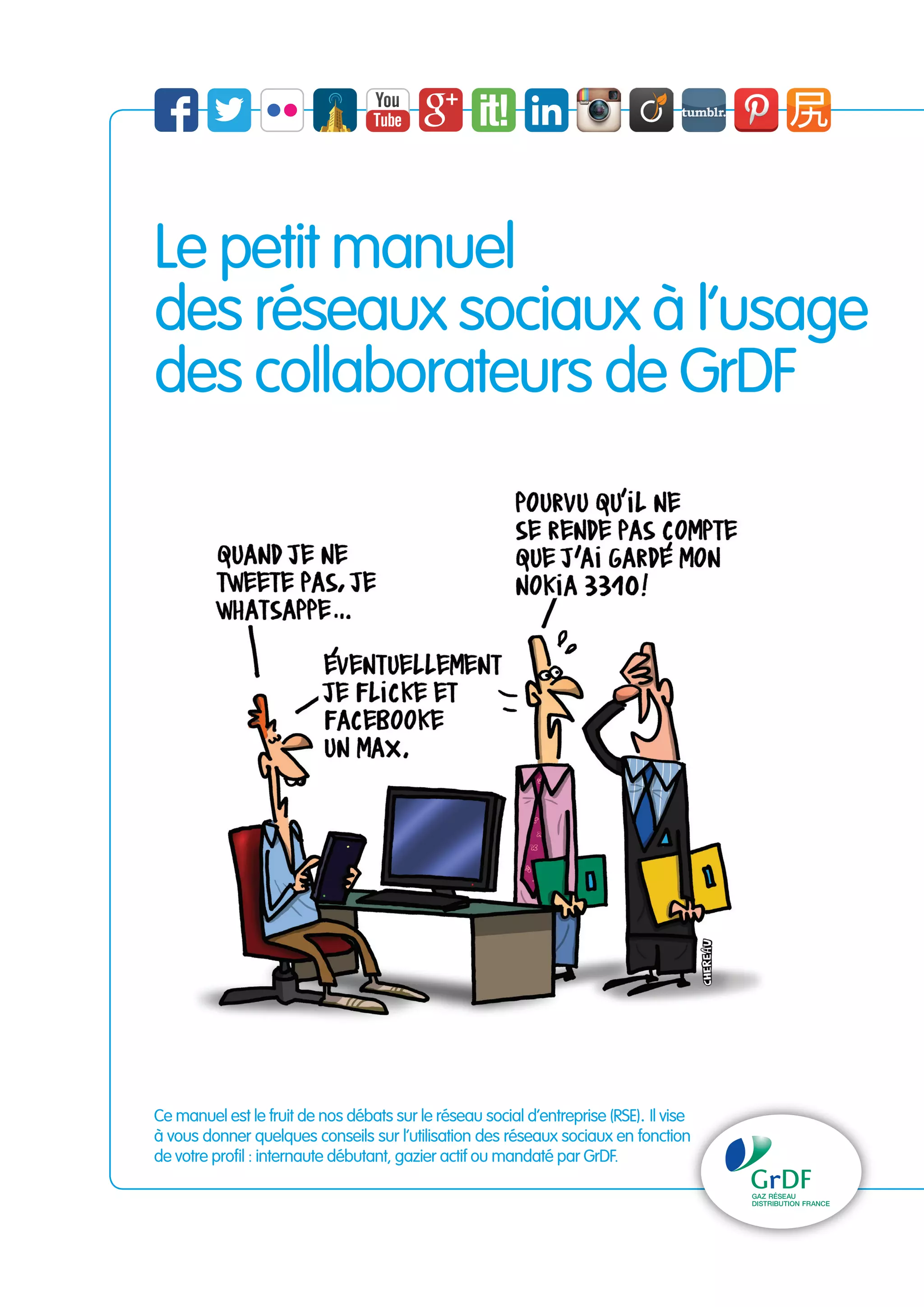Le petit manuel 
des réseaux sociaux à l’usage 
des collaborateurs de GrDF 
Ce manuel est le fruit de nos débats sur le réseau social d’entreprise (RSE). Il vise 
à vous donner quelques conseils sur l’utilisation des réseaux sociaux en fonction 
de votre profil : internaute débutant, gazier actif ou mandaté par GrDF. 
 
