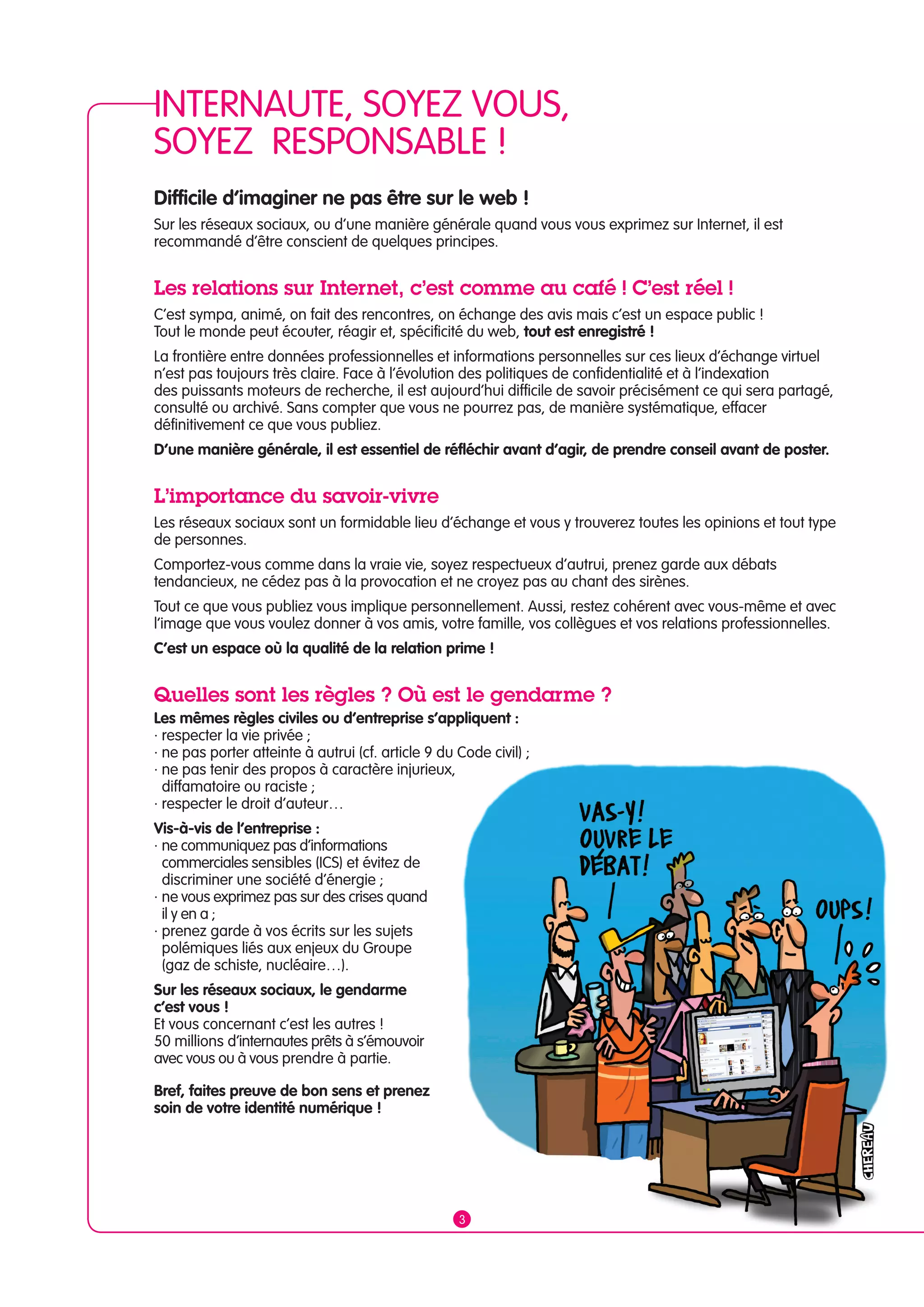 INTERNAUTE, SOYEZ VOUS, 
SOYEZ RESPONSABLE ! 
Difficile d’imaginer ne pas être sur le web ! 
Sur les réseaux sociaux, ou d’une manière générale quand vous vous exprimez sur Internet, il est 
recommandé d’être conscient de quelques principes. 
Les relations sur Internet, c’est comme au café ! C’est réel ! 
C’est sympa, animé, on fait des rencontres, on échange des avis mais c’est un espace public ! 
Tout le monde peut écouter, réagir et, spécificité du web, tout est enregistré ! 
La frontière entre données professionnelles et informations personnelles sur ces lieux d’échange virtuel 
n’est pas toujours très claire. Face à l’évolution des politiques de confidentialité et à l’indexation 
des puissants moteurs de recherche, il est aujourd’hui difficile de savoir précisément ce qui sera partagé, 
consulté ou archivé. Sans compter que vous ne pourrez pas, de manière systématique, effacer 
définitivement ce que vous publiez. 
D’une manière générale, il est essentiel de réfléchir avant d’agir, de prendre conseil avant de poster. 
L’importance du savoir-vivre 
Les réseaux sociaux sont un formidable lieu d’échange et vous y trouverez toutes les opinions et tout type 
de personnes. 
Comportez-vous comme dans la vraie vie, soyez respectueux d’autrui, prenez garde aux débats 
tendancieux, ne cédez pas à la provocation et ne croyez pas au chant des sirènes. 
Tout ce que vous publiez vous implique personnellement. Aussi, restez cohérent avec vous-même et avec 
l’image que vous voulez donner à vos amis, votre famille, vos collègues et vos relations professionnelles. 
C’est un espace où la qualité de la relation prime ! 
Quelles sont les règles ? Où est le gendarme ? 
Les mêmes règles civiles ou d’entreprise s’appliquent : 
· respecter la vie privée ; 
· ne pas porter atteinte à autrui (cf. article 9 du Code civil) ; 
· ne pas tenir des propos à caractère injurieux, 
diffamatoire ou raciste ; 
· respecter le droit d’auteur… 
Vis-à-vis de l’entreprise : 
· ne communiquez pas d’informations 
commerciales sensibles (ICS) et évitez de 
discriminer une société d’énergie ; 
· ne vous exprimez pas sur des crises quand 
il y en a ; 
· prenez garde à vos écrits sur les sujets 
polémiques liés aux enjeux du Groupe 
(gaz de schiste, nucléaire…). 
Sur les réseaux sociaux, le gendarme 
c’est vous ! 
Et vous concernant c’est les autres ! 
50 millions d’internautes prêts à s’émouvoir 
avec vous ou à vous prendre à partie. 
Bref, faites preuve de bon sens et prenez 
soin de votre identité numérique ! 
3 
 