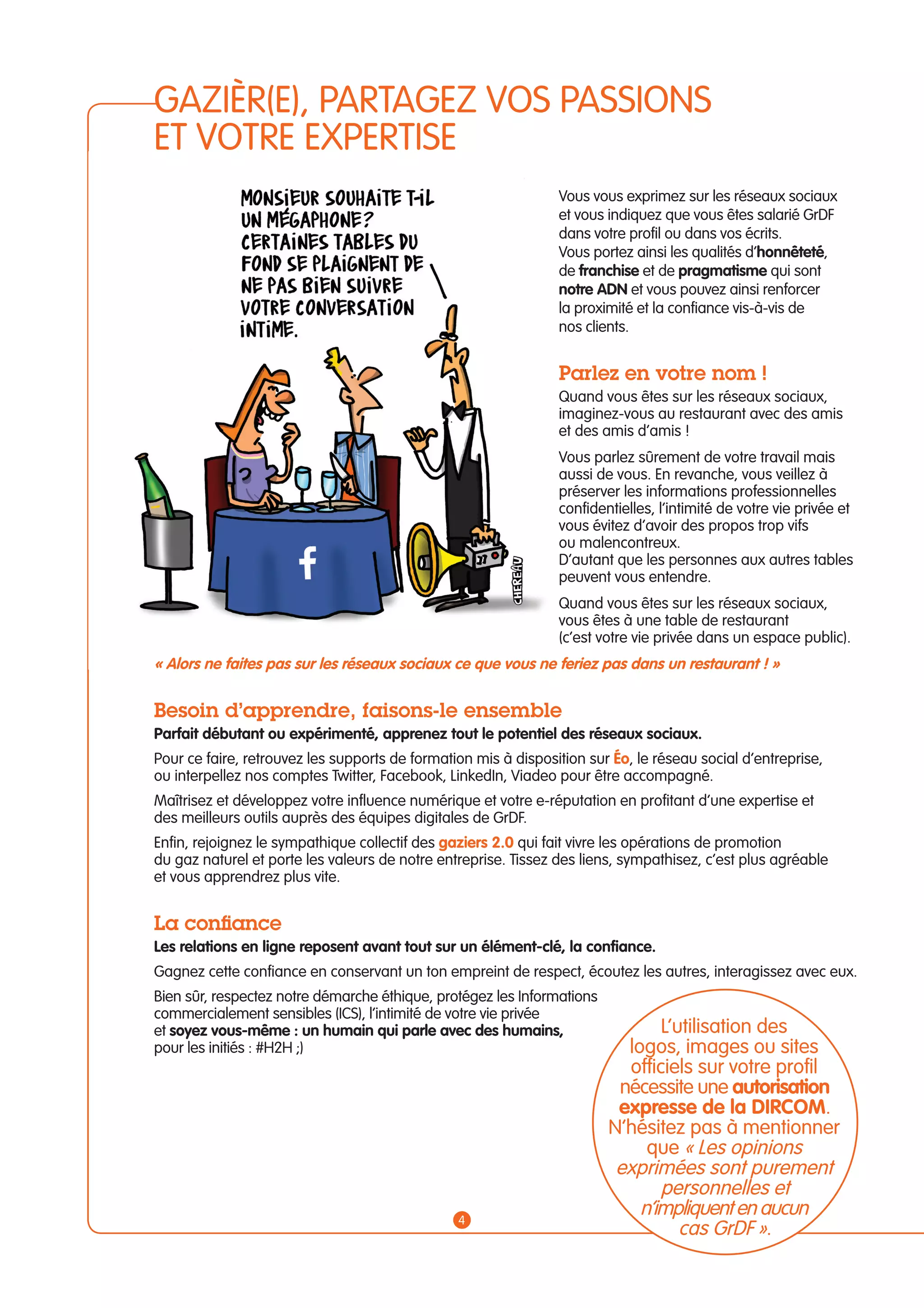 GAZIÈR(E), PARTAGEZ VOS PASSIONS 
ET VOTRE EXPERTISE 
Vous vous exprimez sur les réseaux sociaux 
et vous indiquez que vous êtes salarié GrDF 
dans votre profil ou dans vos écrits. 
Vous portez ainsi les qualités d’honnêteté, 
de franchise et de pragmatisme qui sont 
notre ADN et vous pouvez ainsi renforcer 
la proximité et la confiance vis-à-vis de 
nos clients. 
Parlez en votre nom ! 
Quand vous êtes sur les réseaux sociaux, 
imaginez-vous au restaurant avec des amis 
et des amis d’amis ! 
Vous parlez sûrement de votre travail mais 
aussi de vous. En revanche, vous veillez à 
préserver les informations professionnelles 
confidentielles, l’intimité de votre vie privée et 
vous évitez d’avoir des propos trop vifs 
ou malencontreux. 
D’autant que les personnes aux autres tables 
peuvent vous entendre. 
Quand vous êtes sur les réseaux sociaux, 
vous êtes à une table de restaurant 
(c’est votre vie privée dans un espace public). 
« Alors ne faites pas sur les réseaux sociaux ce que vous ne feriez pas dans un restaurant ! » 
Besoin d’apprendre, faisons-le ensemble 
Parfait débutant ou expérimenté, apprenez tout le potentiel des réseaux sociaux. 
Pour ce faire, retrouvez les supports de formation mis à disposition sur éo, le réseau social d’entreprise, 
ou interpellez nos comptes Twitter, Facebook, LinkedIn, Viadeo pour être accompagné. 
Maîtrisez et développez votre influence numérique et votre e-réputation en profitant d’une expertise et 
des meilleurs outils auprès des équipes digitales de GrDF. 
Enfin, rejoignez le sympathique collectif des gaziers 2.0 qui fait vivre les opérations de promotion 
du gaz naturel et porte les valeurs de notre entreprise. Tissez des liens, sympathisez, c’est plus agréable 
et vous apprendrez plus vite. 
La confiance 
Les relations en ligne reposent avant tout sur un élément-clé, la confiance. 
Gagnez cette confiance en conservant un ton empreint de respect, écoutez les autres, interagissez avec eux. 
Bien sûr, respectez notre démarche éthique, protégez les Informations 
commercialement sensibles (ICS), l’intimité de votre vie privée 
et soyez vous-même : un humain qui parle avec des humains, 
L’utilisation des 
pour les initiés : #H2H ;) 
logos, images ou sites 
officiels sur votre profil 
nécessite une autorisation 
expresse de la DIRCOM. 
N’hésitez pas à mentionner 
que « Les opinions 
exprimées sont purement 
personnelles et 
n’impliquent en aucun 
cas GrDF ». 4 
 