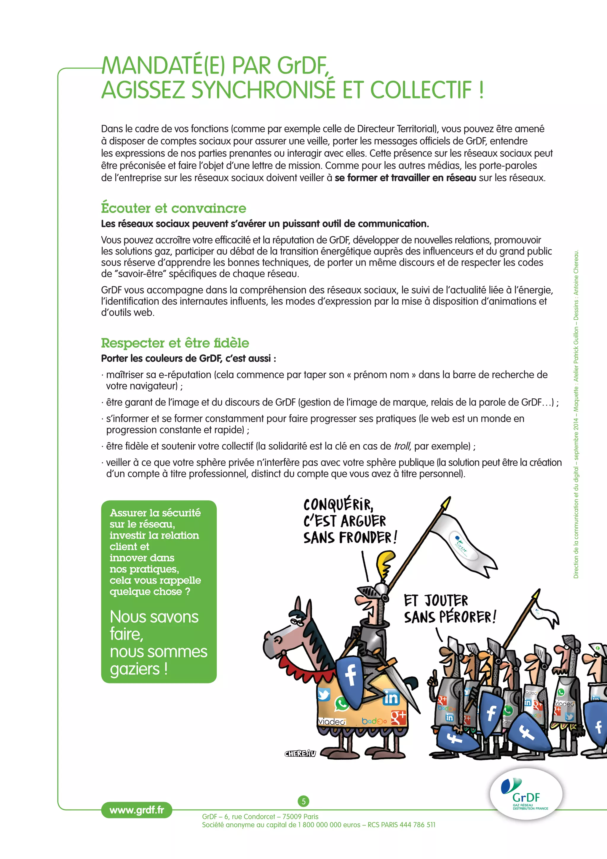 MANDATÉ(E) PAR GrDF, 
AGISSEZ SYNCHRONISÉ ET COLLECTIF ! 
Dans le cadre de vos fonctions (comme par exemple celle de Directeur Territorial), vous pouvez être amené 
à disposer de comptes sociaux pour assurer une veille, porter les messages officiels de GrDF, entendre 
les expressions de nos parties prenantes ou interagir avec elles. Cette présence sur les réseaux sociaux peut 
être préconisée et faire l’objet d’une lettre de mission. Comme pour les autres médias, les porte-paroles 
de l’entreprise sur les réseaux sociaux doivent veiller à se former et travailler en réseau sur les réseaux. 
écouter et convaincre 
Les réseaux sociaux peuvent s’avérer un puissant outil de communication. 
Vous pouvez accroître votre efficacité et la réputation de GrDF, développer de nouvelles relations, promouvoir 
les solutions gaz, participer au débat de la transition énergétique auprès des influenceurs et du grand public 
sous réserve d’apprendre les bonnes techniques, de porter un même discours et de respecter les codes 
de “savoir-être” spécifiques de chaque réseau. 
GrDF vous accompagne dans la compréhension des réseaux sociaux, le suivi de l’actualité liée à l’énergie, 
l’identification des internautes influents, les modes d’expression par la mise à disposition d’animations et 
d’outils web. 
Respecter et être fidèle 
Porter les couleurs de GrDF, c’est aussi : 
· maîtriser sa e-réputation (cela commence par taper son « prénom nom » dans la barre de recherche de 
votre navigateur) ; 
· être garant de l’image et du discours de GrDF (gestion de l’image de marque, relais de la parole de GrDF…) ; 
· s’informer et se former constamment pour faire progresser ses pratiques (le web est un monde en 
progression constante et rapide) ; 
· être fidèle et soutenir votre collectif (la solidarité est la clé en cas de troll, par exemple) ; 
· veiller à ce que votre sphère privée n’interfère pas avec votre sphère publique (la solution peut être la création 
d’un compte à titre professionnel, distinct du compte que vous avez à titre personnel). 
Assurer la sécurité 
sur le réseau, 
investir la relation 
client et 
innover dans 
nos pratiques, 
cela vous rappelle 
quelque chose ? 
Nous savons 
faire, 
nous sommes 
gaziers ! 
GrDF – 6, rue Condorcet – 75009 Paris 
Société anonyme au capital de 1 800 000 000 euros – RCS PARIS 444 786 511 
Direction de la communication et du digital – septembre 2014 – Maquette : Atelier Patrick Guillon – Dessins : Antoine Chereau. 
www.grdf.fr 
5 
