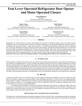 GRD Journals- Global Research and Development Journal for Engineering | Volume 3 | Issue 3 | February 2018
ISSN: 2455-5703
All rights reserved by www.grdjournals.com 44
Foot Lever Operated Refrigerator Door Opener
and Motor Operated Closure
Anurag Bhardwaj
UG Student
Department of Mechanical Engineering
Government College of Engineering & Technology, Jammu
Sanjeev Gupta Mohit Sharma
Assistant Professor UG Student
Department of Mechanical Engineering Department of Mechanical Engineering
Government College of Engineering & Technology, Jammu Government College of Engineering & Technology, Jammu
Vageesh Baigra Deeshant Jasrotia
UG Student UG Student
Department of Mechanical Engineering Department of Mechanical Engineering
Government College of Engineering & Technology, Jammu Government College of Engineering & Technology, Jammu
Abstract
Refrigerators are widely used devices today. From keeping the food fresh to chilling the drinks, and even to preserve blood,
refrigerators serve all such purposes. But sometimes it becomes cumbersome to use household refrigerators, especially when we
are dealing with some grocery bags or a large utensil and there is no additional helping hand to open and close the refrigerator
door. Foot lever refrigerator door opener and motor operated closure helps in opening and closing the fridge door even when both
the human hands are engaged in handling stuff. Foot lever operated refrigerator door opener and motor operated closure uses a
foot lever which operates a lock with the help of a cable lock opening assembly. The torsion spring attached to the hinges of the
refrigerator door activates and opens the door. The electric motor is used to close the door when our job is finished.
Keywords- Foot Lever, Cable Lock Opening Assembly, Torsion Spring, Electric Motor, One Touch Relay Switch
I. INTRODUCTION
While operating a refrigerator with a wide variety of stuff it becomes cumbersome for the operator to open and close the refrigerator
door without an extra helping hand. In order to eliminate this problem, the design of foot lever operated refrigerator door opener
and motor operated closure is being purposed. The design contains four basic elements other that a refrigerator viz, foot lever, lock,
cable opening assembly, torsion spring and an electric motor, one touch relay switch. With the help of these additional equipment’s
to an existing refrigerator the opening and closure of the refrigerator door can be made semi-automatic, which can help in reducing
the effort of the user to open and close the door and properly and safely place and extract the stuff from the refrigerator. The design
also helps in eliminating the requirement of a helping hand to open, close and hold the refrigerator door during the time of operation.
II. HISTORY
In internet and market search we can find that there are some proposed technologies which helps us open the fridge door when
both of our hands are employed in material handling. These technologies dates back to 1950’s, the first one being proposed by
General Electric Company. Hoshizaki Europe and Gram Commercial proposed a pedal opener with some innovative benefits like
the foot pedal is reversible, i.e. we can change the hinge of door from right side to left side. LG Signature refrigerator has a sensor
to open door but is very costly at around 8500 dollars.
We studied all these technologies and found, that all these technologies focussed only on opening the fridge. There were
no provisions to close the door in case we are extracting something out from the refrigerator. In such a situation a refrigerator door
should not be closed with the help of foot jerk as it can be dangerous, and makes the door dirty as well as can make the operator’s
body imbalance which may result in material to fall.
III.CONSTRUCTION AND OPERATION OF EQUIPMENT
The design uses a household refrigerator with addition equipment’s that are foot lever, lock, cable opening assembly, torsion spring,
an electric motor, one touch relay switch. The function of the foot lever is to pull the cable assembly. The lock holds the refrigerator
 