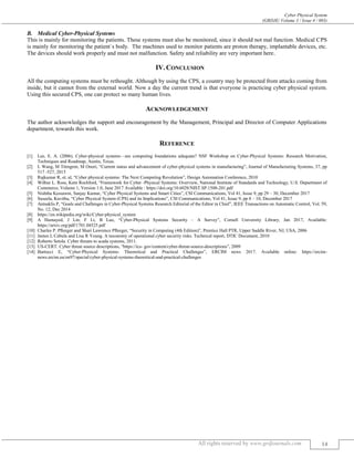Cyber Physical System
(GRDJE/ Volume 3 / Issue 4 / 003)
All rights reserved by www.grdjournals.com 14
B. Medical Cyber-Physical Systems
This is mainly for monitoring the patients. These systems must also be monitored, since it should not mal function. Medical CPS
is mainly for monitoring the patient`s body. The machines used to monitor patients are proton therapy, implantable devices, etc.
The devices should work properly and must not malfunction. Safety and reliability are very important here.
IV.CONCLUSION
All the computing systems must be rethought. Although by using the CPS, a country may be protected from attacks coming from
inside, but it cannot from the external world. Now a day the current trend is that everyone is practicing cyber physical system.
Using this secured CPS, one can protect so many human lives.
ACKNOWLEDGEMENT
The author acknowledges the support and encouragement by the Management, Principal and Director of Computer Applications
department, towards this work.
REFERENCE
[1] Lee, E. A. (2006). Cyber-physical systems—are computing foundations adequate? NSF Workshop on Cyber-Physical Systems: Research Motivation,
Techniques and Roadmap, Austin, Texas.
[2] L Wang, M Törngren, M Onori, “Current status and advancement of cyber-physical systems in manufacturing”, Journal of Manufacturing Systems, 37, pp
517 -527, 2015
[3] Rajkumar R, et. al, “Cyber physical systems: The Next Computing Revolution”, Design Automation Conference, 2010
[4] Wilbur L. Ross, Kent Rochford, “Framework for Cyber -Physical Systems: Overview, National Institute of Standards and Technology, U.S. Department of
Commerce, Volume 1, Version 1.0, June 2017 Available : https://doi.org/10.6028/NIST.SP.1500-201.pdf
[5] Nishtha Kessawni, Sanjay Kumar, “Cyber Physical Systems and Smart Cities”, CSI Communications, Vol 41, Issue 9, pp 29 – 30, December 2017
[6] Suseela, Kavitha, “Cyber Physical System (CPS) and its Implications”, CSI Communications, Vol 41, Issue 9, pp 8 – 10, December 2017
[7] Antsaklis P, “Goals and Challenges in Cyber-Physical Systems Research Editorial of the Editor in Chief”, IEEE Transactions on Automatic Control, Vol. 59,
No. 12, Dec 2014
[8] https://en.wikipedia.org/wiki/Cyber-physical_system
[9] A Humayed, J Lin, F Li, B Luo, “Cyber-Physical Systems Security – A Survey”, Cornell University Library, Jan 2017, Available:
https://arxiv.org/pdf/1701.04525.pdf
[10] Charles P. Pﬂeeger and Shari Lawrence Pﬂeeger, “Security in Computing (4th Edition)”, Prentice Hall PTR, Upper Saddle River, NJ, USA, 2006
[11] James L Cebula and Lisa R Young. A taxonomy of operational cyber security risks. Technical report, DTIC Document, 2010
[12] Roberto Setola. Cyber threats to scada systems, 2011.
[13] US-CERT. Cyber threat source descriptions, “https://ics- gov/content/cyber-threat-source-descriptions”, 2009
[14] Bartocci E, “Cyber-Physical Systems: Theoretical and Practical Challenges”, ERCIM news 2017. Available online: https://ercim-
news.ercim.eu/en97/special/cyber-physical-systems-theoretical-and-practical-challenges
 