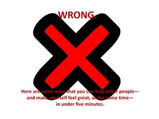 WRONG. 
Here are some ways that you can help other people— 
and make yourself feel great, at the same time— 
in under five minutes. 
 