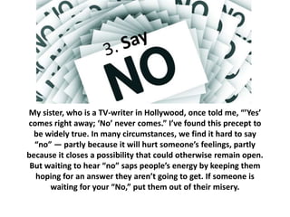 My sister, who is a TV-writer in Hollywood, once told me, “’Yes’ 
comes right away; ‘No’ never comes.” I’ve found this precept to 
be widely true. In many circumstances, we find it hard to say 
“no” — partly because it will hurt someone’s feelings, partly 
because it closes a possibility that could otherwise remain open. 
But waiting to hear “no” saps people’s energy by keeping them 
hoping for an answer they aren’t going to get. If someone is 
waiting for your “No,” put them out of their misery. 
 