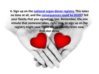 4. Sign up on the national organ-donor registry. This takes 
no time at all, and the consequences could be HUGE! Tell 
your family that you signed up, too. Remember, the one 
minute that someone takes, right now, to sign up on the 
registry might save YOUR life six months from now. 
And vice versa. 
 