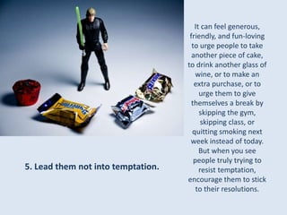 It can feel generous, 
friendly, and fun-loving 
to urge people to take 
another piece of cake, 
to drink another glass of 
wine, or to make an 
extra purchase, or to 
urge them to give 
themselves a break by 
skipping the gym, 
skipping class, or 
quitting smoking next 
week instead of today. 
But when you see 
people truly trying to 
resist temptation, 
encourage them to stick 
to their resolutions. 
5. Lead them not into temptation. 
 