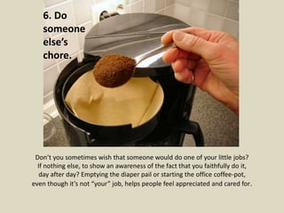 6. Do 
someone 
else’s 
chore. 
Don’t you sometimes wish that someone would do one of your little jobs? 
If nothing else, to show an awareness of the fact that you faithfully do it, 
day after day? Emptying the diaper pail or starting the office coffee-pot, 
even though it’s not “your” job, helps people feel appreciated and cared for. 
 