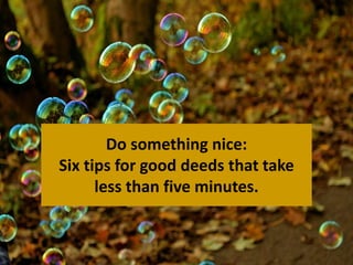 Do something nice: 
Six tips for good deeds that take 
less than five minutes. 
 