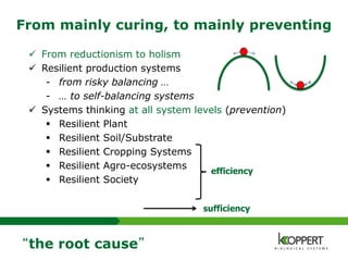 From mainly curing, to mainly preventing
 From reductionism to holism
 Resilient production systems
- from risky balancing …
- … to self-balancing systems
 Systems thinking at all system levels (prevention)
 Resilient Plant
 Resilient Soil/Substrate
 Resilient Cropping Systems
 Resilient Agro-ecosystems
 Resilient Society
“the root cause”
efficiency
sufficiency
 