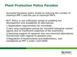 Plant Protection Policy Paradox
Succesful European policy aimed at reducing the number of
chemical PPP’s and the use of chemical PPP’s.
BUT: Policy is not sufficiently aimed at enabling the
development and availability of alternatives:
1.Registration requirements for microbials.
2.Very long registration proces for microbial biological control
agents due to insufficient expertise of the examiners.
3.Declining support of research into non-chemical alternatives.
Tunnelvision with regards to genetics only.
4.Regulation of biostimulants and biofertilisers, now
considered as PPP’s under 1107/2009.
 