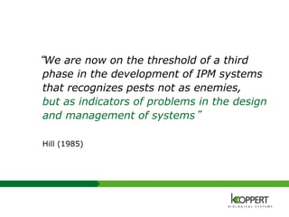 “We are now on the threshold of a third
phase in the development of IPM systems
that recognizes pests not as enemies,
but as indicators of problems in the design
and management of systems”
Hill (1985)
 