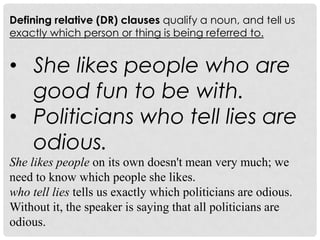 Defining relative (DR) clauses qualify a noun, and tell us
exactly which person or thing is being referred to.


• She likes people who are
  good fun to be with.
• Politicians who tell lies are
  odious.
She likes people on its own doesn't mean very much; we
need to know which people she likes.
who tell lies tells us exactly which politicians are odious.
Without it, the speaker is saying that all politicians are
odious.
 