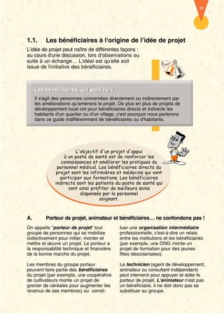 11




1.1.      Les bénéficiaires à l'origine de l’idée de projet
L'idée de projet peut naître de différentes façons :
au cours d'une discussion, lors d'observations ou
suite à un échange… L'idéal est qu'elle soit
issue de l'initiative des bénéficiaires.



     Les bénéficiaires, qui sont-ils ?
     Les bénéficiaires, qui sont-ils ?
     Il s'agit des personnes concernées directement ou indirectement par
     les améliorations qu'amènera le projet. De plus en plus de projets de
     développement local ont pour bénéficiaires directs et indirects les
     habitants d'un quartier ou d'un village, c'est pourquoi nous parlerons
     dans ce guide indifféremment de bénéficiaires ou d'habitants.




                       L'objectif d'un projet d'appui
                  à un poste de santé est de renforcer les
                 connaissances et améliorer les pratiques du
               personnel médical. Les bénéficiaires directs du
              projet sont les infirmières et médecins qui vont
                participer aux formations. Les bénéficiaires
              indirects sont les patients du poste de santé qui
                    vont ainsi profiter de meilleurs soins
                         dispensés par le personnel
                                   soignant.



A.        Porteur de projet, animateur et bénéficiaires… ne confondons pas !
On appelle "porteur de projet" tout          tuer une organisation intermédiaire
groupe de personnes qui se mobilise          professionnelle, c'est-à-dire un relais
collectivement pour initier, monter et       entre les institutions et les bénéficiaires
mettre et œuvre un projet. Le porteur a      (par exemple, une ONG monte un
la responsabilité technique et financière    projet de formation pour des jeunes
de la bonne marche du projet.                filles déscolarisées).

Les membres du groupe porteur                Le technicien (agent de développement,
peuvent faire partie des bénéficiaires       animateur ou consultant indépendant)
du projet (par exemple, une coopérative      peut intervenir pour appuyer et aider le
de cultivateurs monte un projet de           porteur de projet. L'animateur n'est pas
grenier de céréales pour augmenter les       un bénéficiaire, il ne doit donc pas se
revenus de ses membres) ou consti-           substituer au groupe.
 