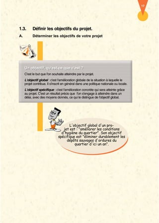 17




1.3.       Définir les objectifs du projet.
A.         Déterminer les objectifs de votre projet




     Un objectif, qu'est-ce que c'est ?
     Un objectif, qu'est ce
     C'est le but que l'on souhaite atteindre par le projet.
     L'objectif global : c'est l'amélioration globale de la situation à laquelle le
     projet contribue. Il s'inscrit en général dans une politique nationale ou locale.
     L'objectif spécifique : c'est l'amélioration concrète qui sera atteinte grâce
     au projet. C'est un résultat précis que l'on s'engage à atteindre dans un
     délai, avec des moyens donnés, ce qui le distingue de l'objectif global.




                                      L'objectif global d'un pro-
                                  jet est : "améliorer les conditions
                                 d'hygiène du quartier". Son objectif
                               spécifique est "éliminer durablement les
                                    dépôts sauvages d'ordures du
                                         quartier d'ici un an".
 