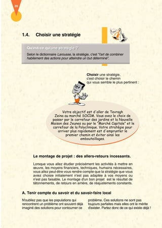 20




     1.4.     Choisir une stratégie

        Qu’est-ce qu'une stratégie ?
        Qu'est-ce qu’une stratégie ?
        Selon le dictionnaire Larousse, la stratégie, c'est “l'art de combiner
        habilement des actions pour atteindre un but déterminé”.



                                                   Choisir une stratégie,
                                                   c'est choisir le chemin
                                                   qui vous semble le plus pertinent :




                                Votre objectif est d'aller de Tevragh
                           Zeina au marché SOCIM. Vous avez le choix de
                          passer par le carrefour des jardins et la Nouvelle
                         Maison des Jeunes ou par le “Marché Capitale” et le
                          carrefour de la Polyclinique. Votre stratégie pour
                             arriver plus rapidement est d'emprunter le
                                  premier chemin et éviter ainsi les
                                            embouteillages.




            Le montage de projet : des allers-retours incessants.

            Lorsque vous allez étudier précisément les activités à mettre en
            œuvre, les moyens financiers, techniques, humains nécessaires,
            vous allez peut-être vous rendre compte que la stratégie que vous
            aviez choisie initialement n'est pas adaptée à vos moyens ou
            n'est pas faisable. Le montage d'un bon projet est le résultat de
            tâtonnements, de retours en arrière, de réajustements constants.

     A. Tenir compte du savoir et du savoir-faire local
     N'oubliez pas que les populations qui          problème. Ces solutions ne sont pas
     rencontrent un problème ont souvent déjà       toujours parfaites mais elles ont le mérite
     imaginé des solutions pour contourner ce       d'exister. Partez donc de ce qui existe déjà !
 