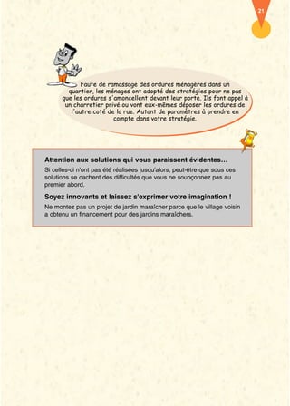21




             Faute de ramassage des ordures ménagères dans un
        quartier, les ménages ont adopté des stratégies pour ne pas
      que les ordures s'amoncellent devant leur porte. Ils font appel à
       un charretier privé ou vont eux-mêmes déposer les ordures de
         l'autre coté de la rue. Autant de paramètres à prendre en
                        compte dans votre stratégie.




Attention aux solutions qui vous paraissent évidentes…
Si celles-ci n'ont pas été réalisées jusqu'alors, peut-être que sous ces
solutions se cachent des difficultés que vous ne soupçonnez pas au
premier abord.

Soyez innovants et laissez s'exprimer votre imagination !
Ne montez pas un projet de jardin maraîcher parce que le village voisin
a obtenu un financement pour des jardins maraîchers.
 