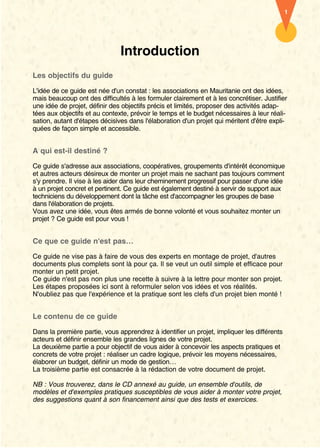 1




                               Introduction
Les objectifs du guide

L'idée de ce guide est née d'un constat : les associations en Mauritanie ont des idées,
mais beaucoup ont des difficultés à les formuler clairement et à les concrétiser. Justifier
une idée de projet, définir des objectifs précis et limités, proposer des activités adap-
tées aux objectifs et au contexte, prévoir le temps et le budget nécessaires à leur réali-
sation, autant d'étapes décisives dans l'élaboration d'un projet qui méritent d'être expli-
quées de façon simple et accessible.


A qui est-il destiné ?

Ce guide s'adresse aux associations, coopératives, groupements d'intérêt économique
et autres acteurs désireux de monter un projet mais ne sachant pas toujours comment
s'y prendre. Il vise à les aider dans leur cheminement progressif pour passer d'une idée
à un projet concret et pertinent. Ce guide est également destiné à servir de support aux
techniciens du développement dont la tâche est d'accompagner les groupes de base
dans l'élaboration de projets.
Vous avez une idée, vous êtes armés de bonne volonté et vous souhaitez monter un
projet ? Ce guide est pour vous !


Ce que ce guide n'est pas…
Ce guide ne vise pas à faire de vous des experts en montage de projet, d'autres
documents plus complets sont là pour ça. Il se veut un outil simple et efficace pour
monter un petit projet.
Ce guide n'est pas non plus une recette à suivre à la lettre pour monter son projet.
Les étapes proposées ici sont à reformuler selon vos idées et vos réalités.
N'oubliez pas que l'expérience et la pratique sont les clefs d'un projet bien monté !


Le contenu de ce guide

Dans la première partie, vous apprendrez à identifier un projet, impliquer les différents
acteurs et définir ensemble les grandes lignes de votre projet.
La deuxième partie a pour objectif de vous aider à concevoir les aspects pratiques et
concrets de votre projet : réaliser un cadre logique, prévoir les moyens nécessaires,
élaborer un budget, définir un mode de gestion…
La troisième partie est consacrée à la rédaction de votre document de projet.

NB : Vous trouverez, dans le CD annexé au guide, un ensemble d'outils, de
modèles et d'exemples pratiques susceptibles de vous aider à monter votre projet,
des suggestions quant à son financement ainsi que des tests et exercices.
 