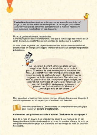 32




      L'entretien de certains équipements (comme par exemple une éolienne)
      exige un savoir-faire technique et des pièces de rechanges particulières.
      Assurez-vous que les personnes compétentes et le matériel nécessaire
      sont facilement mobilisables en cas de panne.


     Mode de gestion et compte d'exploitation
     Certains projets de services marchands, tels que le ramassage des ordures ou un
     jardin d'enfant, nécessitent de définir un mode de gestion sur le long terme.

     Si votre projet engendre des dépenses récurrentes, étudiez comment celles-ci
     seront prises en charge après l'appui financier et réalisez un compte d'exploitation
     prévisionnel.




                             Un jardin d'enfant est mis en place par une
                        coopérative. Après une sensibilisation au porte à
                    porte, 50 enfants se sont inscrits pour la prochaine ren-
                    trée. La coopérative et les futurs parents d'élèves défi-
                   nissent un mode de gestion du jardin : trois monitrices se
                   chargeront de l'éducation des enfants. Elles viendront du
                   lundi au jeudi de 8h à 15h. Pour pouvoir payer le loyer, les
                     salaires des monitrices et pour pouvoir renouveler les
                          jouets et le matériel pédagogique, les parents
                            paieront des frais de scolarité s'élevant à
                                1.000 Um par mois et par enfant.



     Ceci s'applique uniquement aux projets pouvant générer des revenus. Un projet à
     caractère purement social ne peut pas s'autofinancer totalement.


               Vous trouverez dans le CD en annexe un complément méthodologique
               pour réaliser un compte d'exploitation.

     Comment et par qui seront assurés le suivi et l'évaluation de votre projet ?

     Lors de la mise en œuvre, il est important de savoir à tout moment où en est
     l'exécution des activités afin de conduire le projet de manière efficace. Le suivi va
     comparer l'évolution du projet aux prévisions afin de corriger sa mise en œuvre si
     nécessaire.
 