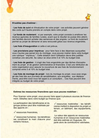 36




     N'oubliez pas d'estimer :

     - Les frais de suivi et d'évaluation de votre projet : ces activités peuvent générer
     des coûts qu'il faudra prendre en compte dans votre projet.

     - Le fonds de roulement : si par exemple, votre projet consiste à améliorer les
     revenus agricoles de familles rurales, avant que le résultat ne puisse être atteint,
     ces familles devront acheter des semences et des engrais. Le fond de roulement
     permet au projet de démarrer et sera renouvelé grâce aux revenus engendrés.

     - Les frais d'inauguration si celle-ci est prévue.

     - Les provisions pour imprévus : pour faire face à des dépenses auxquelles
     vous n'auriez pas pensé lors du montage, vous pouvez insérer dans votre budget
     une rubrique " imprévus ". Cette dotation dont l'utilisation devra être justifiée
     constitue une sécurité. Sa valeur se situe entre 5 et 10% du budget total.

     - Les frais de gestion : il s'agit des frais engendrés par des tâches d'encadre-
     ment du projet et de gestion administrative et financière. C'est une rétribution de
     votre organisation pour assurer la couverture de ses frais de fonctionnement
     comprise entre 5 et 10% du budget total.

     - Les frais de montage de projet : lors du montage du projet, vous avez enga-
     gé des frais liés aux journées de sensibilisation, aux enquêtes, aux déplace-
     ments, peut-être avez-vous fait appel à un consultant… Ces frais peuvent être
     intégrés au budget de votre projet.




      Estimez les ressources financières que vous pouvez mobiliser :

      Pour financer votre projet, vous pouvez faire appel à plusieurs sources de finance-
      ment. Détaillez dans votre budget qui finance quoi.

      La participation des bénéficiaires et du        ressources matérielles : les bénéfi-
      groupe porteur peut être mobilisée par       ciaires mettent à disposition du projet un
      des apports en :                             terrain, un bâtiment, des équipements,
                                                   etc.
         ressources financières,
                                                    La valeur des apports en ressources
         ressources humaines : les bénéficiai-     humaines et en ressources matérielles
      res constituent la main d'œuvre pour         doit être estimée en Ouguiyas. On
      certains travaux,                            parle alors de contributions valorisées.
 