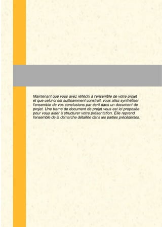 En quoi consiste cette étape ?


Maintenant que vous avez réfléchi à l'ensemble de votre projet
et que celui-ci est suffisamment construit, vous allez synthétiser
l'ensemble de vos conclusions par écrit dans un document de
projet. Une trame de document de projet vous est ici proposée
pour vous aider à structurer votre présentation. Elle reprend
l'ensemble de la démarche détaillée dans les parties précédentes.
 