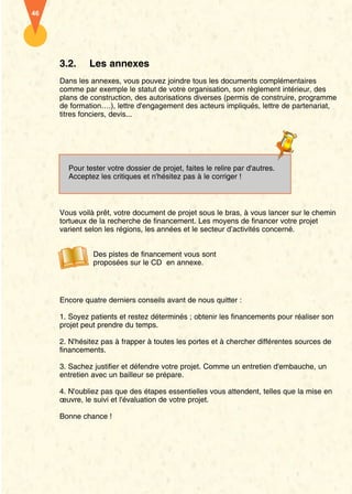 46




     3.2.     Les annexes
     Dans les annexes, vous pouvez joindre tous les documents complémentaires
     comme par exemple le statut de votre organisation, son règlement intérieur, des
     plans de construction, des autorisations diverses (permis de construire, programme
     de formation….), lettre d'engagement des acteurs impliqués, lettre de partenariat,
     titres fonciers, devis...




       Pour tester votre dossier de projet, faites le relire par d'autres.
       Acceptez les critiques et n'hésitez pas à le corriger !



     Vous voilà prêt, votre document de projet sous le bras, à vous lancer sur le chemin
     tortueux de la recherche de financement. Les moyens de financer votre projet
     varient selon les régions, les années et le secteur d’activités concerné.


               Des pistes de financement vous sont
               proposées sur le CD en annexe.




     Encore quatre derniers conseils avant de nous quitter :

     1. Soyez patients et restez déterminés ; obtenir les financements pour réaliser son
     projet peut prendre du temps.

     2. N'hésitez pas à frapper à toutes les portes et à chercher différentes sources de
     financements.

     3. Sachez justifier et défendre votre projet. Comme un entretien d'embauche, un
     entretien avec un bailleur se prépare.

     4. N'oubliez pas que des étapes essentielles vous attendent, telles que la mise en
     œuvre, le suivi et l'évaluation de votre projet.

     Bonne chance !
 