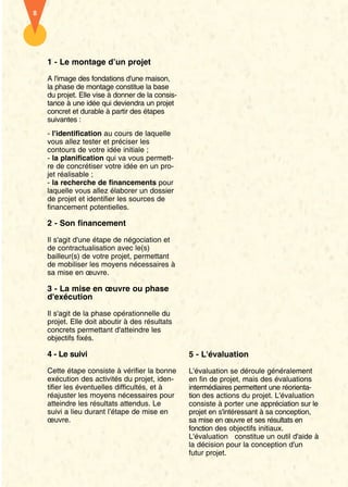 8




    1 - Le montage d’un projet

    A l'image des fondations d'une maison,
    la phase de montage constitue la base
    du projet. Elle vise à donner de la consis-
    tance à une idée qui deviendra un projet
    concret et durable à partir des étapes
    suivantes :
    - l'identification au cours de laquelle
    vous allez tester et préciser les
    contours de votre idée initiale ;
    - la planification qui va vous permett-
    re de concrétiser votre idée en un pro-
    jet réalisable ;
    - la recherche de financements pour
    laquelle vous allez élaborer un dossier
    de projet et identifier les sources de
    financement potentielles.

    2 - Son financement

    Il s'agit d'une étape de négociation et
    de contractualisation avec le(s)
    bailleur(s) de votre projet, permettant
    de mobiliser les moyens nécessaires à
    sa mise en œuvre.

    3 - La mise en œuvre ou phase
    d'exécution

    Il s'agit de la phase opérationnelle du
    projet. Elle doit aboutir à des résultats
    concrets permettant d'atteindre les
    objectifs fixés.

    4 - Le suivi                                  5 - L'évaluation
    Cette étape consiste à vérifier la bonne      L'évaluation se déroule généralement
    exécution des activités du projet, iden-      en fin de projet, mais des évaluations
    tifier les éventuelles difficultés, et à      intermédiaires permettent une réorienta-
    réajuster les moyens nécessaires pour         tion des actions du projet. L'évaluation
    atteindre les résultats attendus. Le          consiste à porter une appréciation sur le
    suivi a lieu durant l’étape de mise en        projet en s'intéressant à sa conception,
    œuvre.                                        sa mise en œuvre et ses résultats en
                                                  fonction des objectifs initiaux.
                                                  L'évaluation constitue un outil d'aide à
                                                  la décision pour la conception d'un
                                                  futur projet.
 