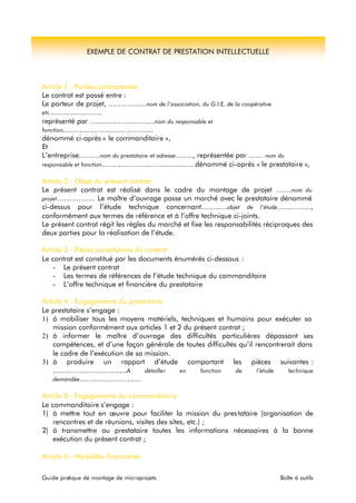 EXEMPLE DE CONTRAT DE PRESTATION INTELLECTUELLE 
Article 1 : Parties contractantes 
Le contrat est passé entre : 
Le porteur de projet, ………….…nom de l’association, du G.I.E, de la coopérative 
etc.………………… 
représenté par ………………………nom du responsable et 
fonction……………………………….. 
dénommé ci-après « le commanditaire », 
Et 
L’entreprise………nom du prestataire et adresse……., représentée par …… nom du 
responsable et fonction…………………………………dénommé ci-après « le prestataire », 
Article 2 : Objet du présent contrat 
Le présent contrat est réalisé dans le cadre du montage de projet ……nom du 
projet……………. Le maître d’ouvrage passe un marché avec le prestataire dénommé 
ci-dessus pour l’étude technique concernant……..…objet de l’étude………….., 
conformément aux termes de référence et à l’offre technique ci-joints. 
Le présent contrat régit les règles du marché et fixe les responsabilités réciproques des 
deux parties pour la réalisation de l’étude. 
Article 3 : Pièces constitutives du contrat 
Le contrat est constitué par les documents énumérés ci-dessous : 
- Le présent contrat 
- Les termes de références de l’étude technique du commanditaire 
- L’offre technique et financière du prestataire 
Article 4 : Engagements du prestataire 
Le prestataire s’engage : 
1) à mobiliser tous les moyens matériels, techniques et humains pour exécuter sa 
mission conformément aux articles 1 et 2 du présent contrat ; 
2) à informer le maître d’ouvrage des difficultés particulières dépassant ses 
compétences, et d’une façon générale de toutes difficultés qu’il rencontrerait dans 
le cadre de l’exécution de sa mission. 
3) à produire un rapport d’étude comportant les pièces suivantes : 
…………………….……A détailler en fonction de l’étude technique 
demandée…………………..… 
Article 5 : Engagements du commanditaire 
Le commanditaire s’engage : 
1) à mettre tout en oeuvre pour faciliter la mission du pres tataire (organisation de 
rencontres et de réunions, visites des sites, etc.) ; 
2) à transmettre au prestataire toutes les informations nécessaires à la bonne 
exécution du présent contrat ; 
Article 6 : Modalités financières 
Guide pratique de montage de microprojets Boîte à outils 
 