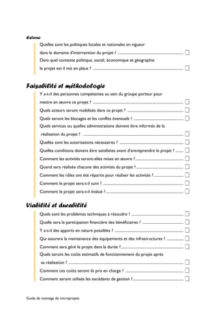 Externe 
Quelles sont les politiques locales et nationales en vigueur 
dans le domaine d’intervention du projet ? ................................................................... ‡ 
Dans quel contexte politique, social, économique et géographie 
le projet est il mis en place ? ............................................................................................ ‡ 
Faisabilité et méthodologie 
Y a-t-il des personnes compétentes au sein du groupe porteur pour 
mettre en oeuvre ce projet ? ............................................................................................ ‡ 
Quels acteurs seront mobilisés dans ce projet ? ......................................................... ‡ 
Quels seront les blocages et les conflits éventuels ? ................................................... ‡ 
Quels services ou quelles administrations doivent être informés de la 
réalisation du projet ? ...................................................................................................... ‡ 
Quelles sont les autorisations nécessaires ? ................................................................. ‡ 
Quelles conditions doivent être satisfaites avant d’entreprendre le projet ? ........ ‡ 
Comment les activités seront-elles mises en oeuvre ?................................................. ‡ 
Quand sera réalisée chacune des activités du projet ? ................................................ ‡ 
Comment les rôles ont été répartis pour réaliser les activités ? .............................. ‡ 
Comment le projet sera-t-il suivi ? .................................................................................. ‡ 
Comment le projet sera-t-il évalué ? ............................................................................... ‡ 
Viabilité et durabilité 
Quels sont les problèmes techniques à résoudre ? ..................................................... ‡ 
Quelle sera la participation financière des bénéficiaires ? .......................................... ‡ 
Y a-t-il des apports en nature possibles ? ...................................................................... ‡ 
Qui assurera la maintenance des équipements et des infrastructures ? ................. ‡ 
Comment sera géré le projet dans la durée ?................................................................ ‡ 
Quels seront les coûts estimatifs de fonctionnement du projet après 
sa réalisation ? ..................................................................................................................... ‡ 
Comment ces coûts seront ils pris en charge ? ........................................................... ‡ 
Comment seront utilisés les excédants de gestion ?.................................................... ‡ 
Guide de montage de microprojets 
 