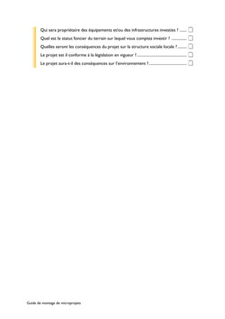 Qui sera propriétaire des équipements et/ou des infrastructures investies ? ....... ‡ 
Quel est le statut foncier du terrain sur lequel vous comptez investir ? ............... ‡ 
Quelles seront les conséquences du projet sur la structure sociale locale ? ......... ‡ 
Le projet est il conforme à la législation en vigueur ? .................................................. ‡ 
Le projet aura-t-il des conséquences sur l’environnement ?...................................... ‡ 
Guide de montage de microprojets 
