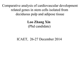 Comparative analysis of cardiovascular development
related genes in stem cells isolated from
deciduous pulp and adipose tissue
Loo Zhang Xin
(Phd candidate)
ICAET, 26-27 December 2014
 