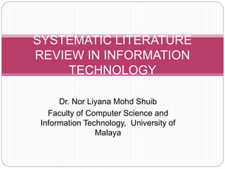 Dr. Nor Liyana Mohd Shuib
Faculty of Computer Science and
Information Technology, University of
Malaya
SYSTEMATIC LITERATURE
REVIEW IN INFORMATION
TECHNOLOGY
 
