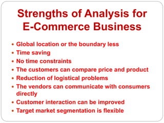 Strengths of Analysis for
E-Commerce Business
 Global location or the boundary less
 Time saving
 No time constraints
 The customers can compare price and product
 Reduction of logistical problems
 The vendors can communicate with consumers
directly
 Customer interaction can be improved
 Target market segmentation is flexible
 
