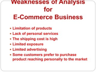 Weaknesses of Analysis
for
E-Commerce Business
 Limitation of products
 Lack of personal services
 The shipping cost is high
 Limited exposure
 Limited advertising
 Some customers prefer to purchase
product reaching personally to the market
 