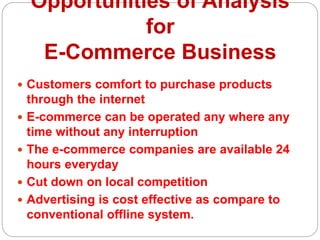 Opportunities of Analysis
for
E-Commerce Business
 Customers comfort to purchase products
through the internet
 E-commerce can be operated any where any
time without any interruption
 The e-commerce companies are available 24
hours everyday
 Cut down on local competition
 Advertising is cost effective as compare to
conventional offline system.
 