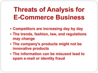 Threats of Analysis for
E-Commerce Business
 Competitors are increasing day by day
 The trends, fashion, law, and regulations
may change
 The company's products might not be
innovative products
 The information can be misused lead to
spam e-mail or identity fraud
 