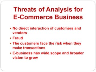 Threats of Analysis for
E-Commerce Business
 No direct interaction of customers and
vendors
 Fraud
 The customers face the risk when they
make transactions
 E-business has wide scope and broader
vision to grow
 