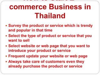 How to Start E-
commerce Business in
Thailand
 Survey the product or service which is trendy
and popular in that time
 Select the type of product or service that you
want to sell
 Select website or web page that you want to
introduce your product or service
 Frequent update your website or web page
 Always take care of customers even they
already purchase the product or service
 