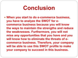 Conclusion
 When you start to do e-commerce business,
you have to analyze the SWOT for e-
commerce business because you will know
the ways to maintain the strengths and reduce
the weaknesses. Furthermore, you will not
miss any opportunities that you have and you
will know how to eliminate the threats of e-
commerce business. Therefore, your company
will be able to use this SWOT profile to make
your company to succeed in this business.
 