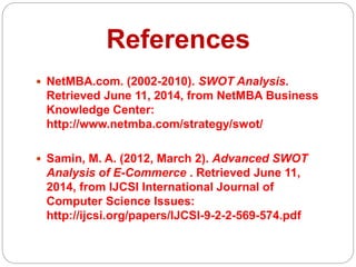 References
 NetMBA.com. (2002-2010). SWOT Analysis.
Retrieved June 11, 2014, from NetMBA Business
Knowledge Center:
http://www.netmba.com/strategy/swot/
 Samin, M. A. (2012, March 2). Advanced SWOT
Analysis of E-Commerce . Retrieved June 11,
2014, from IJCSI International Journal of
Computer Science Issues:
http://ijcsi.org/papers/IJCSI-9-2-2-569-574.pdf
 