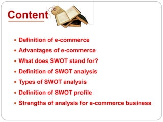 Content
 Definition of e-commerce
 Advantages of e-commerce
 What does SWOT stand for?
 Definition of SWOT analysis
 Types of SWOT analysis
 Definition of SWOT profile
 Strengths of analysis for e-commerce business
 