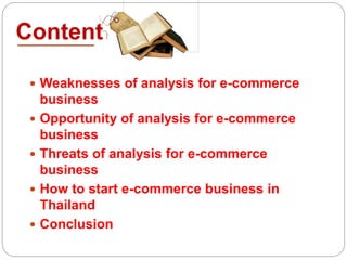 Content
 Weaknesses of analysis for e-commerce
business
 Opportunity of analysis for e-commerce
business
 Threats of analysis for e-commerce
business
 How to start e-commerce business in
Thailand
 Conclusion
 